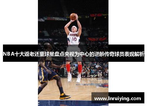 NBA十大返老还童球星盘点央视为中心的逆龄传奇球员表现解析